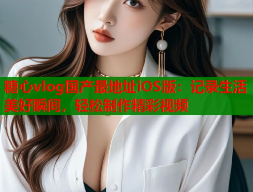 糖心vlog国产最地址iOS版：记录生活美好瞬间，轻松制作精彩视频