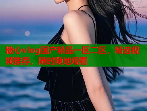 糖心vlog国产精品一区二区，精选视频推荐，随时随地观看