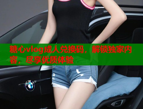 糖心vlog成人兑换码，解锁独家内容，尽享优质体验  第2张
