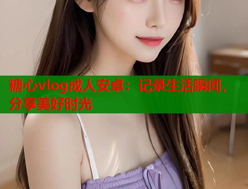 糖心vlog成人安卓：记录生活瞬间，分享美好时光