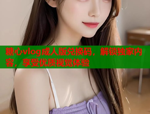 糖心vlog成人版兑换码，解锁独家内容，享受优质视觉体验