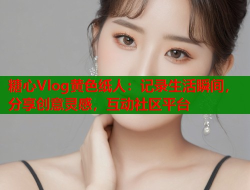 糖心Vlog黄色纸人：记录生活瞬间，分享创意灵感，互动社区平台