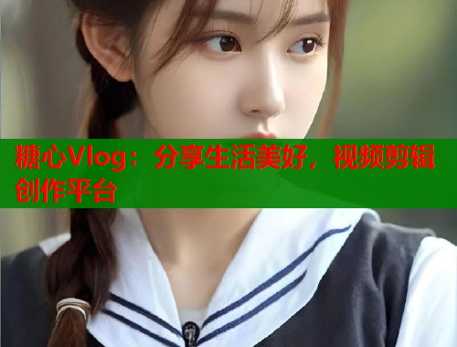 糖心Vlog：分享生活美好，视频剪辑创作平台  第2张