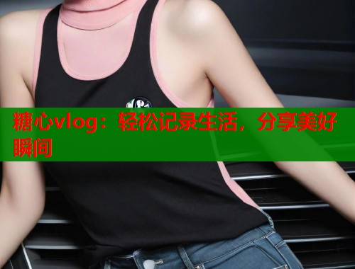 糖心vlog：轻松记录生活，分享美好瞬间