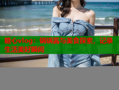 糖心vlog：锅锅酱与美食探索，记录生活美好瞬间