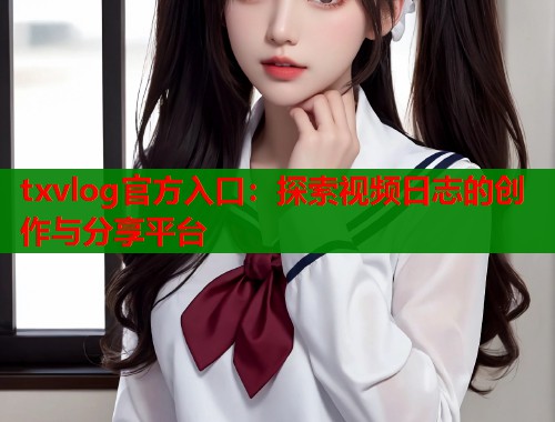txvlog官方入口：探索视频日志的创作与分享平台