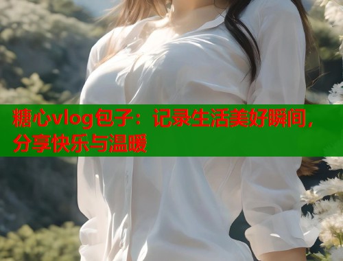 糖心vlog包子：记录生活美好瞬间，分享快乐与温暖