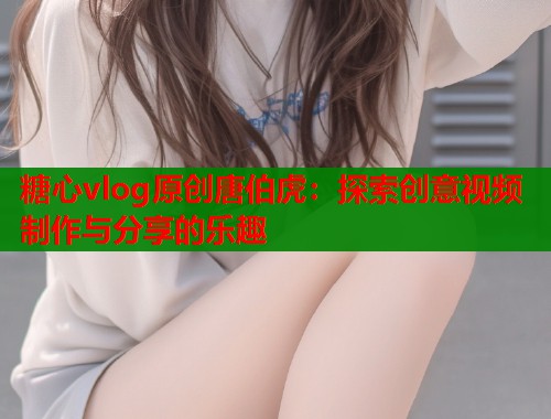 糖心vlog原创唐伯虎：探索创意视频制作与分享的乐趣  第1张