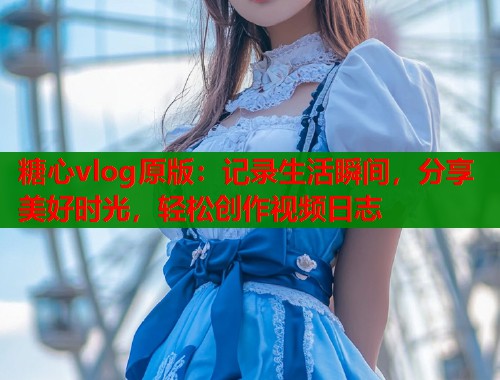 糖心vlog原版：记录生活瞬间，分享美好时光，轻松创作视频日志