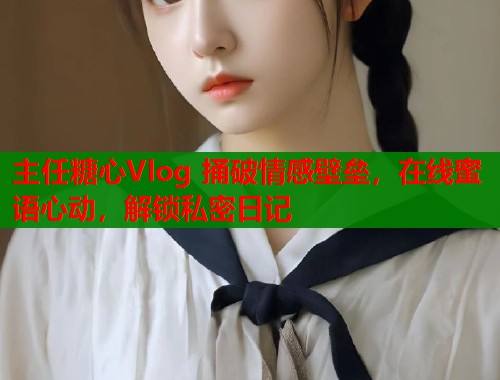 主任糖心Vlog 捅破情感壁垒，在线蜜语心动，解锁私密日记