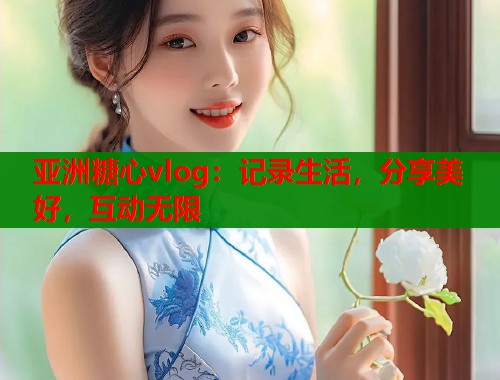 亚洲糖心vlog：记录生活，分享美好，互动无限