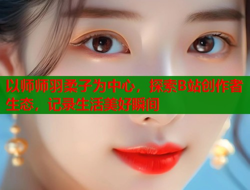 以师师羽柔子为中心，探索B站创作者生态，记录生活美好瞬间  第1张