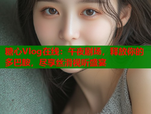 糖心Vlog在线：午夜剧场，释放你的多巴胺，尽享丝滑视听盛宴  第1张