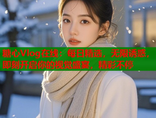 糖心Vlog在线：每日精选，无限诱惑，即刻开启你的视觉盛宴，精彩不停
