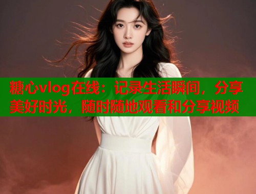 糖心vlog在线：记录生活瞬间，分享美好时光，随时随地观看和分享视频
