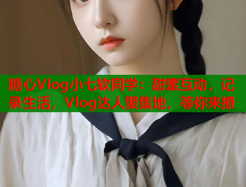 糖心Vlog小七软同学：甜蜜互动，记录生活，Vlog达人聚集地，等你来撩