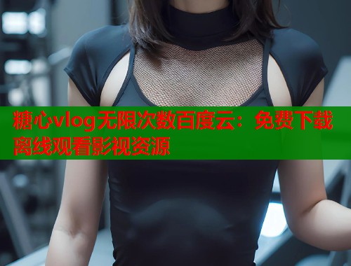 糖心vlog无限次数百度云：免费下载离线观看影视资源