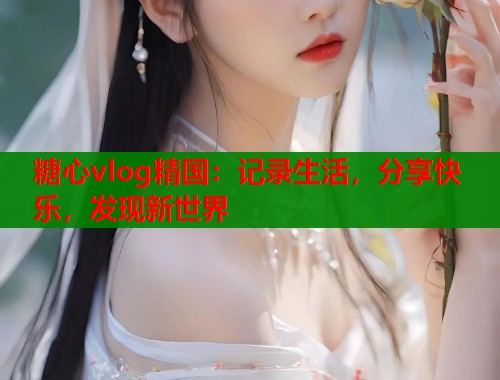 糖心vlog精国：记录生活，分享快乐，发现新世界