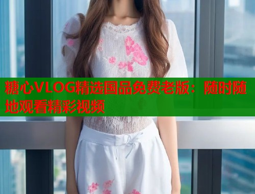 糖心VLOG精选国品免费老版：随时随地观看精彩视频  第1张