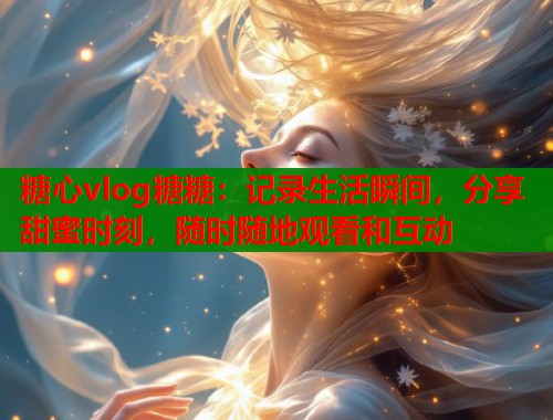 糖心vlog糖糖：记录生活瞬间，分享甜蜜时刻，随时随地观看和互动