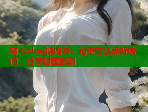 糖心vlog糖诸葛：记录生活美好瞬间，分享甜蜜时刻  第1张