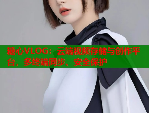 糖心VLOG：云端视频存储与创作平台，多终端同步、安全保护  第1张