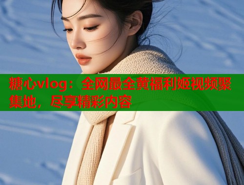 糖心vlog：全网最全黄福利姬视频聚集地，尽享精彩内容