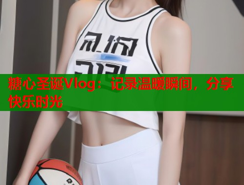糖心圣诞Vlog：记录温暖瞬间，分享快乐时光
