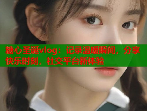 糖心圣诞vlog：记录温暖瞬间，分享快乐时刻，社交平台新体验