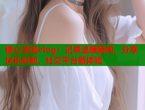 糖心圣诞vlog：记录温暖瞬间，分享快乐时刻，社交平台新体验  第2张