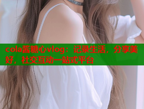 cola酱糖心vlog：记录生活，分享美好，社交互动一站式平台  第1张