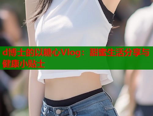 d博士的以糖心Vlog：甜蜜生活分享与健康小贴士