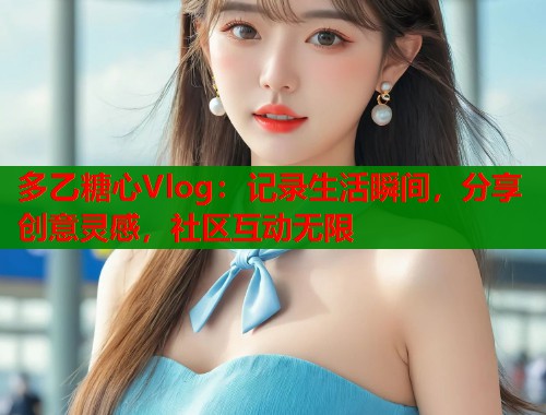 多乙糖心Vlog：记录生活瞬间，分享创意灵感，社区互动无限