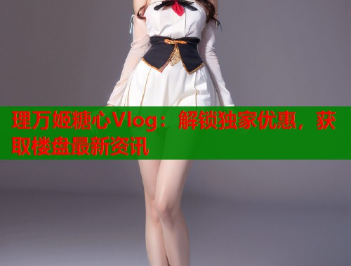 理万姬糖心Vlog：解锁独家优惠，获取楼盘最新资讯  第1张