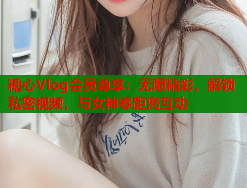 糖心Vlog会员尊享：无限精彩，解锁私密视频，与女神零距离互动