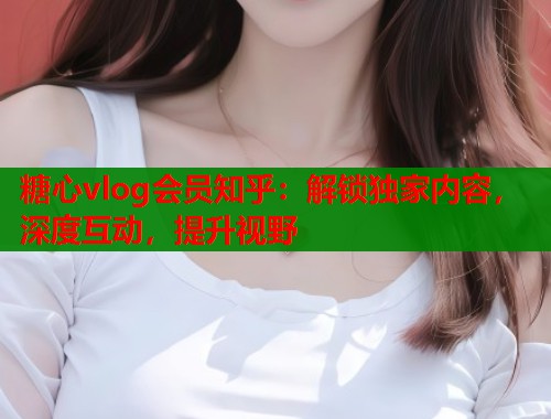糖心vlog会员知乎：解锁独家内容，深度互动，提升视野
