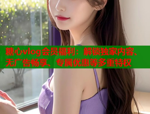 糖心vlog会员福利：解锁独家内容、无广告畅享、专属优惠等多重特权