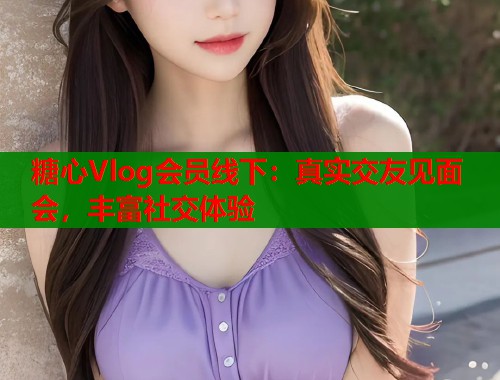 糖心Vlog会员线下：真实交友见面会，丰富社交体验