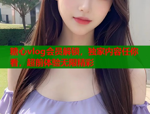 糖心vlog会员解锁，独家内容任你看，超前体验无限精彩