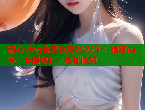 糖心vlog会员账号2022年：独家内容、专属福利、超前体验
