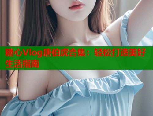 糖心Vlog唐伯虎合集：轻松打造美好生活指南