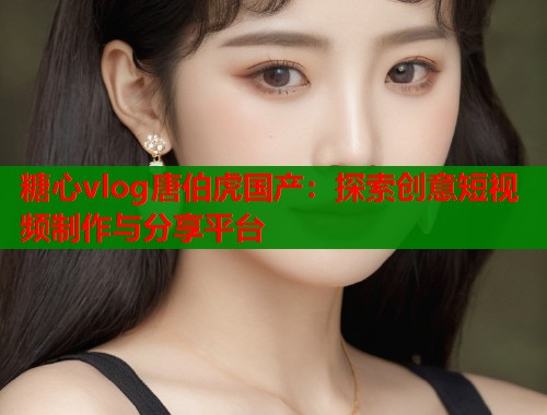 糖心vlog唐伯虎国产：探索创意短视频制作与分享平台