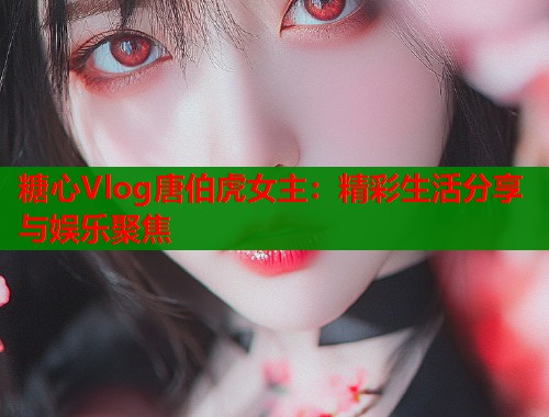 糖心Vlog唐伯虎女主：精彩生活分享与娱乐聚焦  第2张