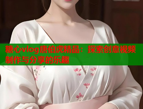 糖心vlog唐伯虎精品：探索创意视频制作与分享的乐趣