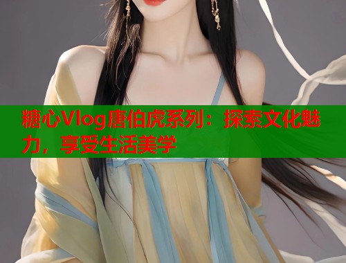 糖心Vlog唐伯虎系列：探索文化魅力，享受生活美学