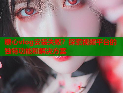 糖心vlog安装失败？探索视频平台的独特功能和解决方案