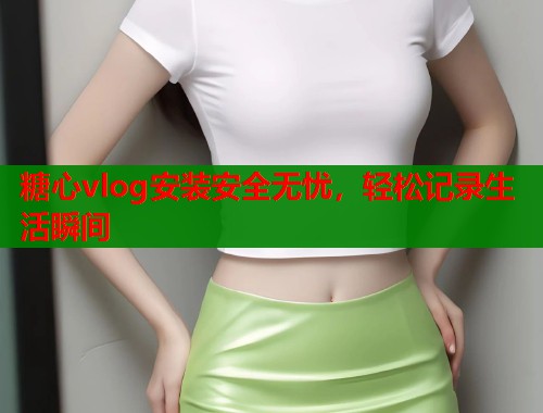 糖心vlog安装安全无忧，轻松记录生活瞬间