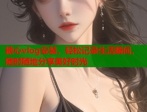 糖心vlog安装，轻松记录生活瞬间，随时随地分享美好时光