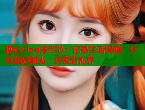 糖心vlog宋然芯：记录生活瞬间，分享美好时光，探索新视界