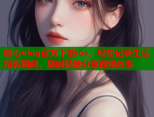糖心vlog官方下载ios，轻松记录生活精彩瞬间，随时随地分享视频故事